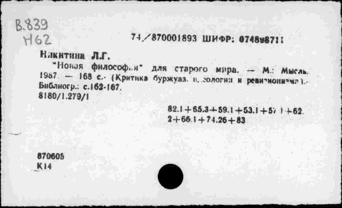 ﻿ВЛ39
74/870001893 ШИФР; в7«ЛП I
Никитина ЛХ.
Новая философ«.«* для старого мира. — д.; Мысль. 19а7 — 168 с.- (Критик» буржуаз. и. еологни и реви * мои и’> Библиогр.; с.162-167.
8180/1.279/1
82.1+65,34-59.1+53.1+57 , +62.
2+66 1 + 74.26+83
870605
_К14